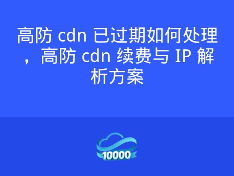 高防 cdn 已过期如何处理，高防 cdn 续费与 IP 解析方案